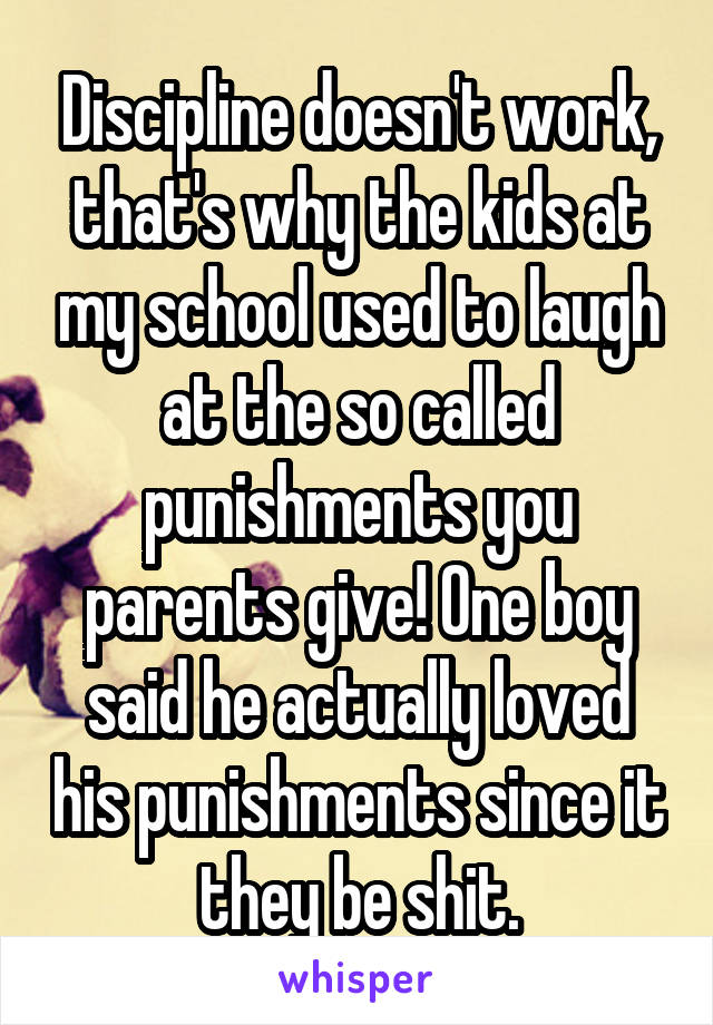 Discipline doesn't work, that's why the kids at my school used to laugh at the so called punishments you parents give! One boy said he actually loved his punishments since it they be shit.