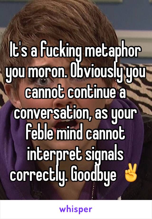 It's a fucking metaphor you moron. Obviously you cannot continue a conversation, as your feble mind cannot interpret signals correctly. Goodbye ✌️