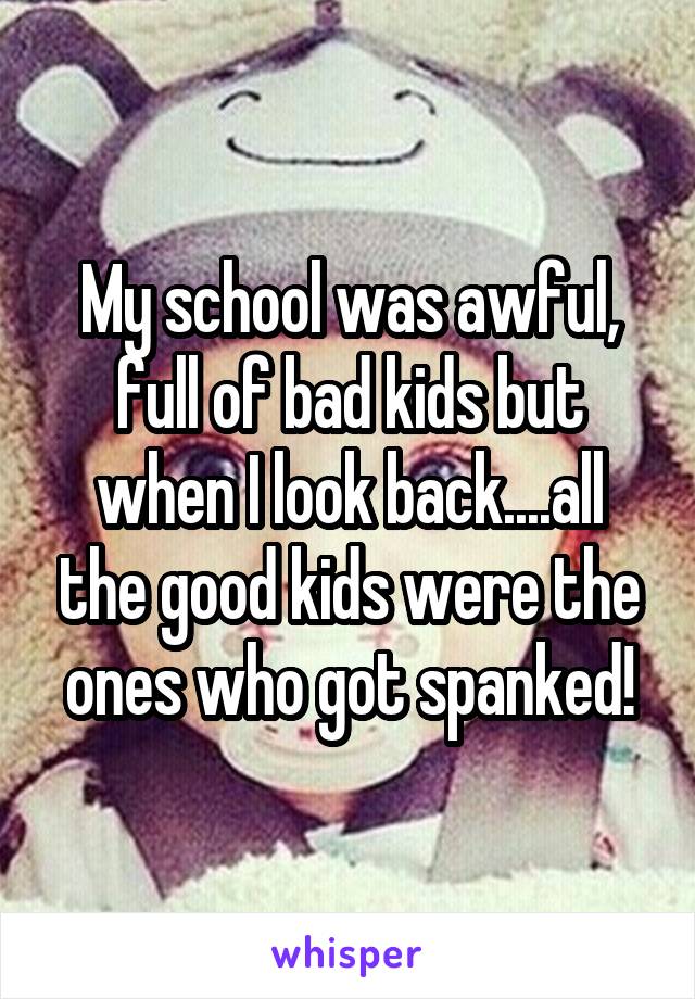 My school was awful, full of bad kids but when I look back....all the good kids were the ones who got spanked!