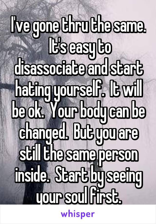 I've gone thru the same.  It's easy to disassociate and start hating yourself.  It will be ok.  Your body can be changed.  But you are still the same person inside.  Start by seeing your soul first.