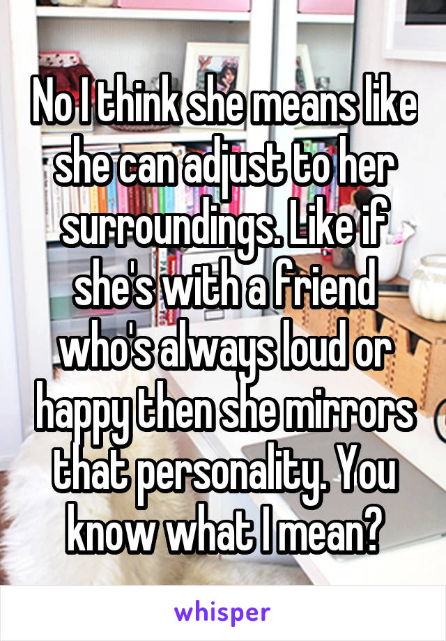 No I think she means like she can adjust to her surroundings. Like if she's with a friend who's always loud or happy then she mirrors that personality. You know what I mean?