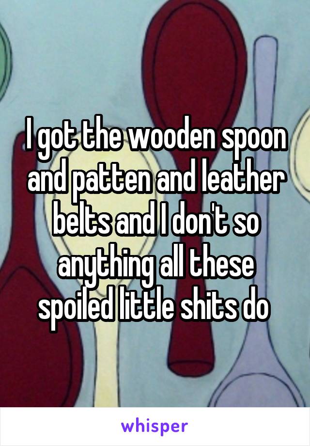 I got the wooden spoon and patten and leather belts and I don't so anything all these spoiled little shits do 