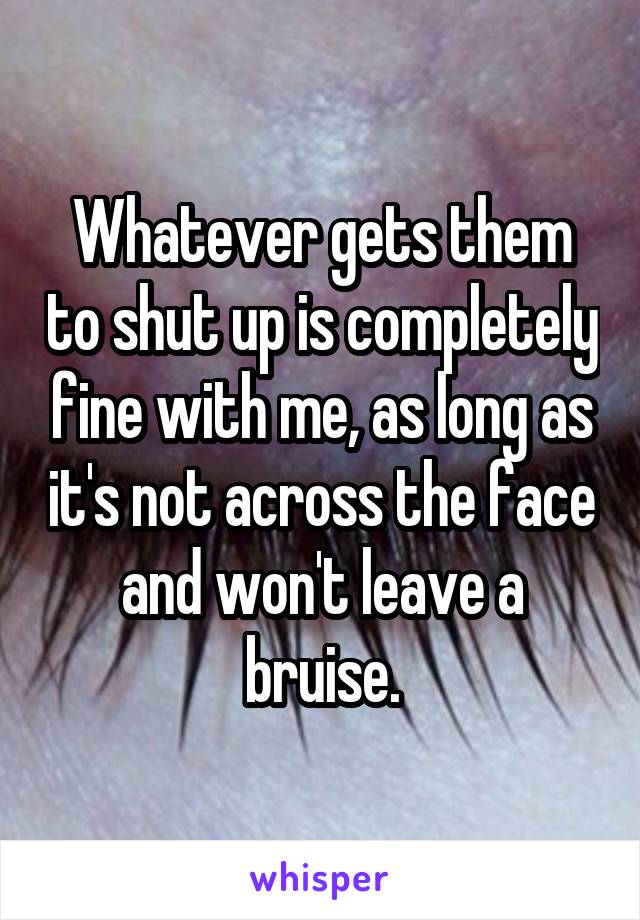 Whatever gets them to shut up is completely fine with me, as long as it's not across the face and won't leave a bruise.