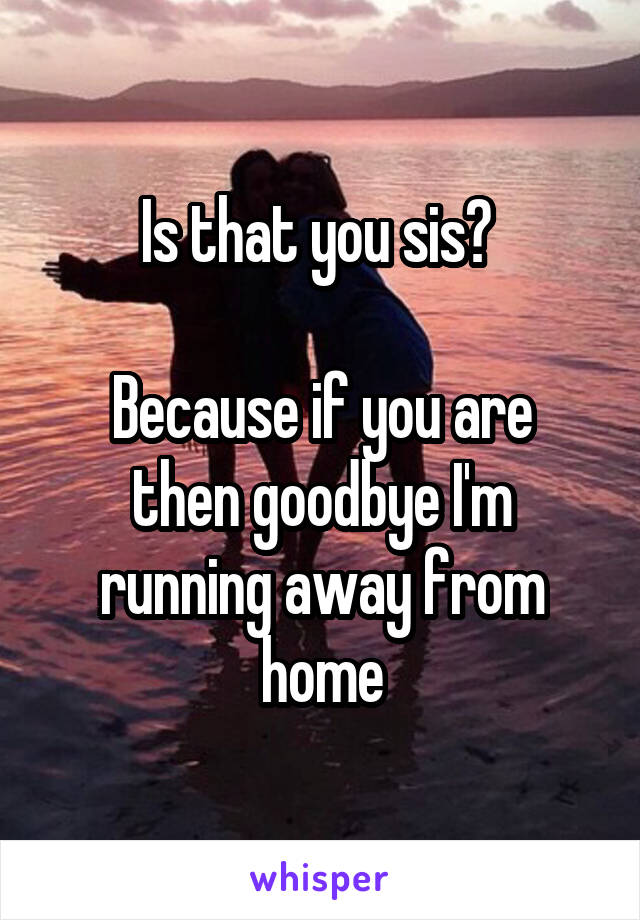 Is that you sis? 

Because if you are then goodbye I'm running away from home