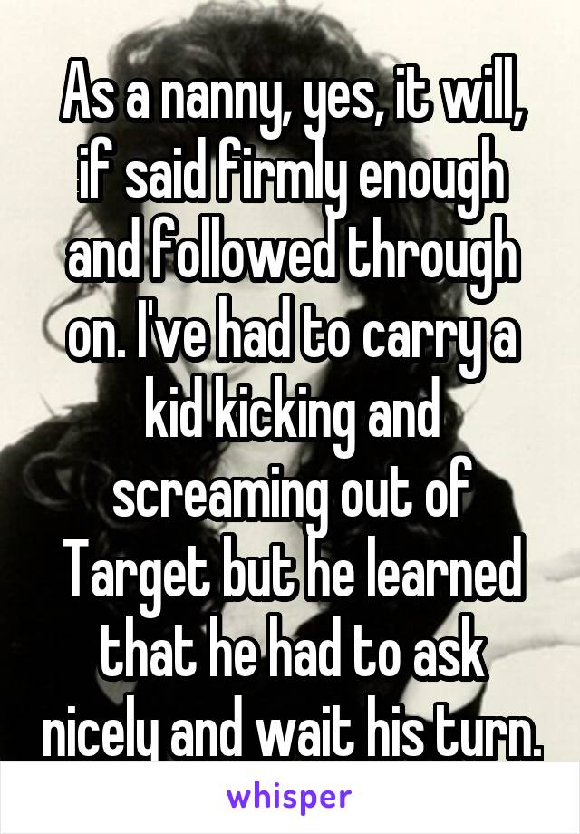 As a nanny, yes, it will, if said firmly enough and followed through on. I've had to carry a kid kicking and screaming out of Target but he learned that he had to ask nicely and wait his turn.