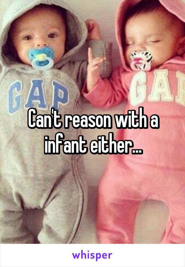 Can't reason with a infant either...