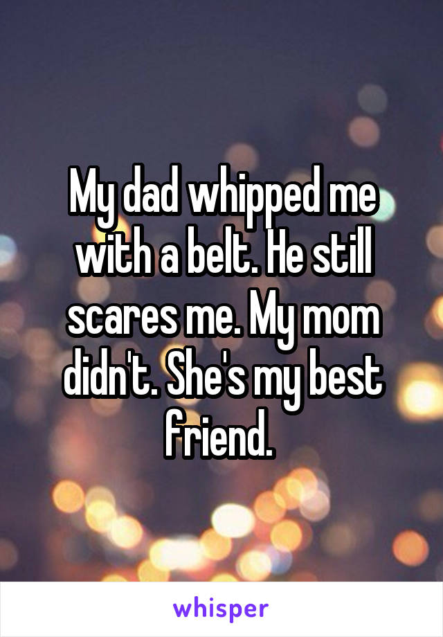 My dad whipped me with a belt. He still scares me. My mom didn't. She's my best friend. 