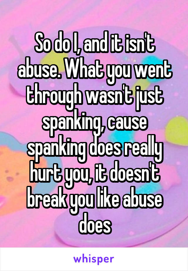 So do I, and it isn't abuse. What you went through wasn't just spanking, cause spanking does really hurt you, it doesn't break you like abuse does