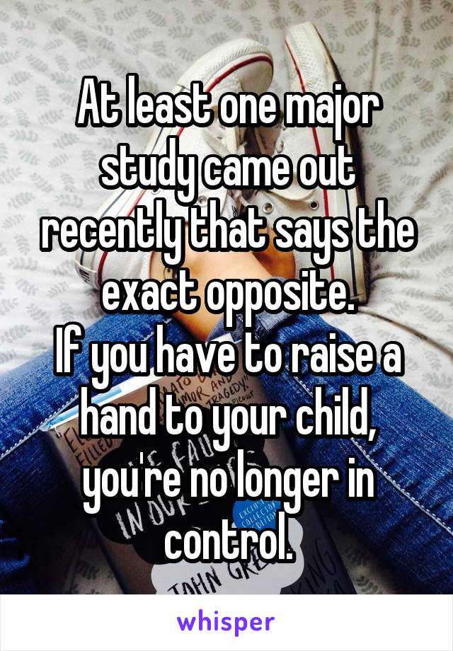 At least one major study came out recently that says the exact opposite.
If you have to raise a hand to your child, you're no longer in control.