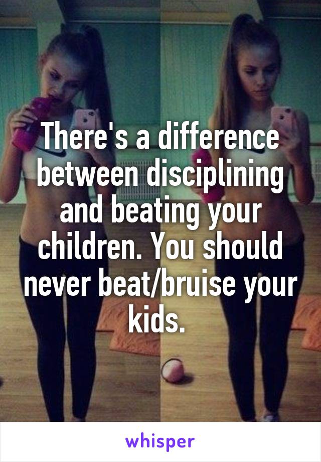 There's a difference between disciplining and beating your children. You should never beat/bruise your kids. 