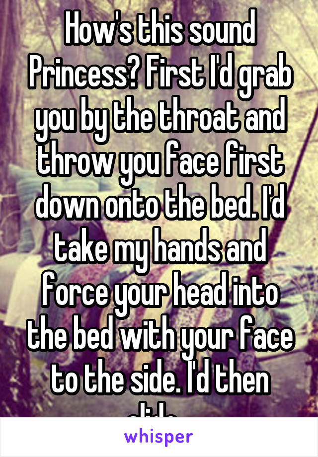 How's this sound Princess? First I'd grab you by the throat and throw you face first down onto the bed. I'd take my hands and force your head into the bed with your face to the side. I'd then slide...