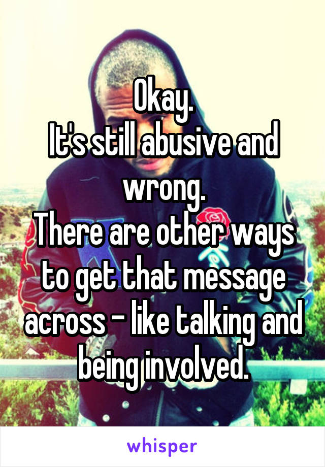 Okay.
It's still abusive and wrong.
There are other ways to get that message across - like talking and being involved.