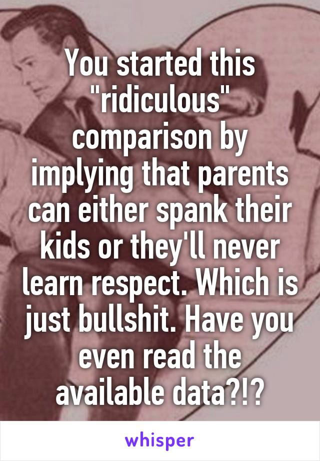 You started this "ridiculous" comparison by implying that parents can either spank their kids or they'll never learn respect. Which is just bullshit. Have you even read the available data?!?