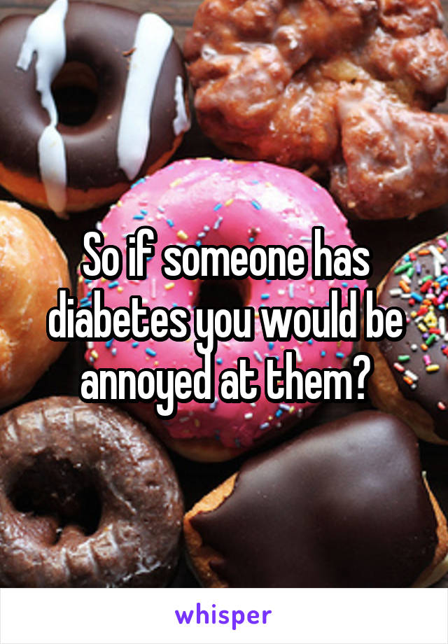 So if someone has diabetes you would be annoyed at them?