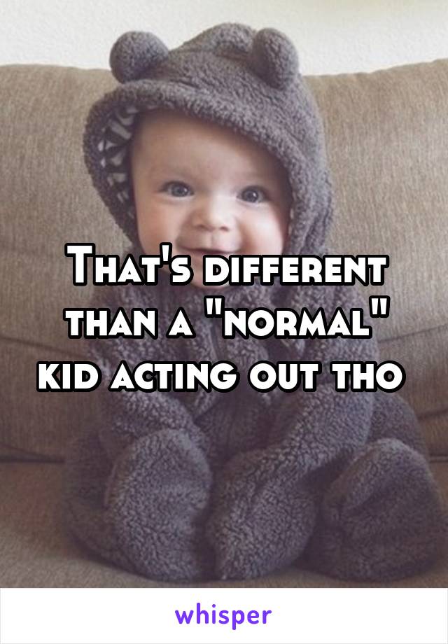 That's different than a "normal" kid acting out tho 