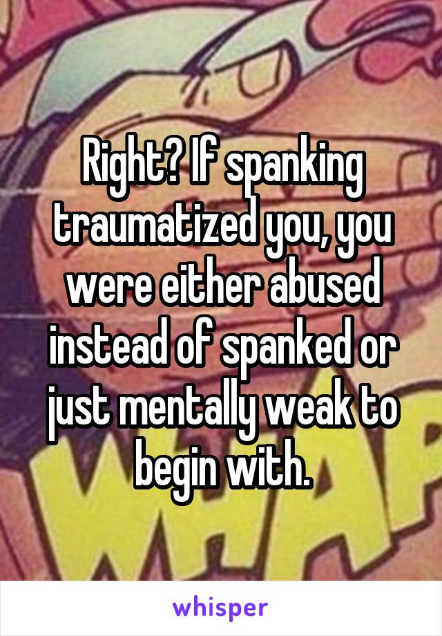 Right? If spanking traumatized you, you were either abused instead of spanked or just mentally weak to begin with.