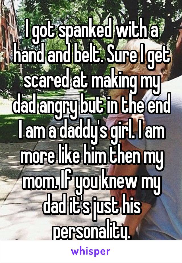 I got spanked with a hand and belt. Sure I get scared at making my dad angry but in the end I am a daddy's girl. I am more like him then my mom. If you knew my dad it's just his personality.