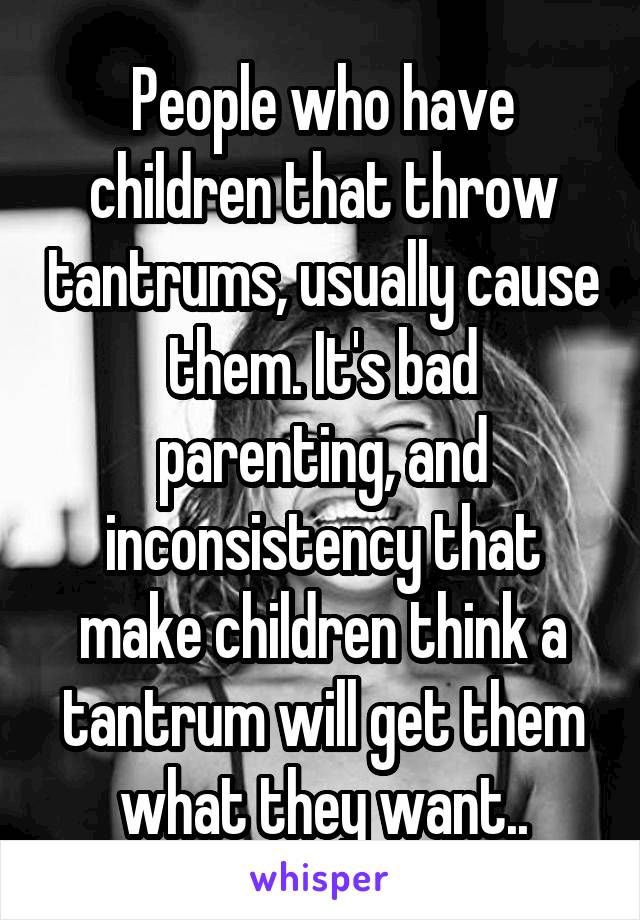 People who have children that throw tantrums, usually cause them. It's bad parenting, and inconsistency that make children think a tantrum will get them what they want..