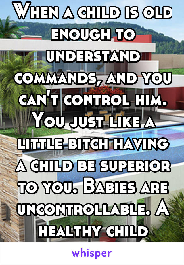 When a child is old enough to understand commands, and you can't control him. You just like a little bitch having a child be superior to you. Babies are uncontrollable. A healthy child shouldnt be