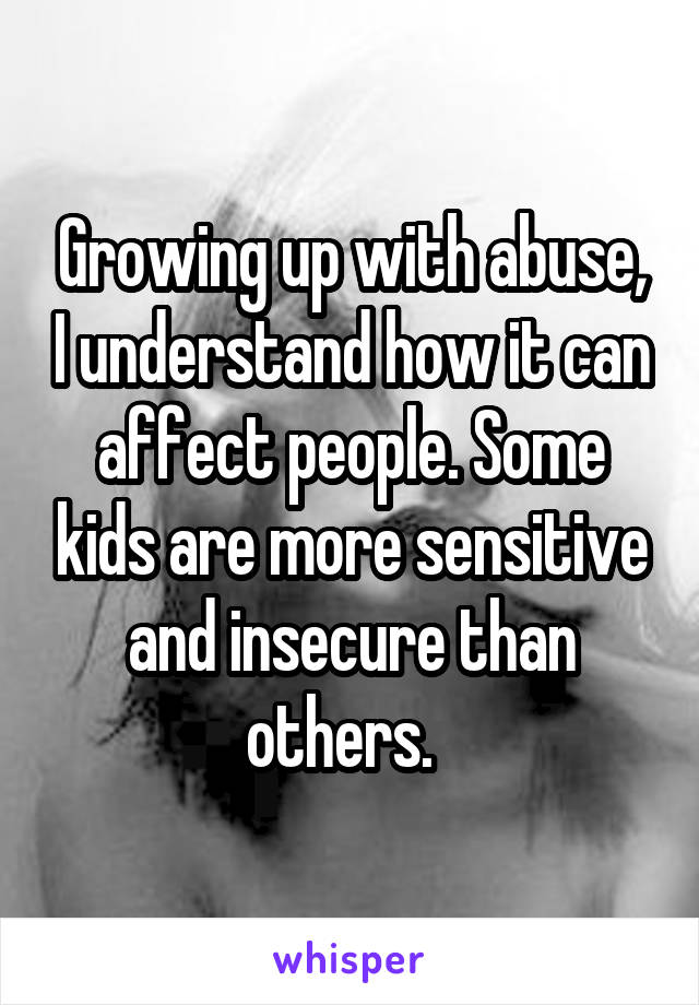 Growing up with abuse, I understand how it can affect people. Some kids are more sensitive and insecure than others.  