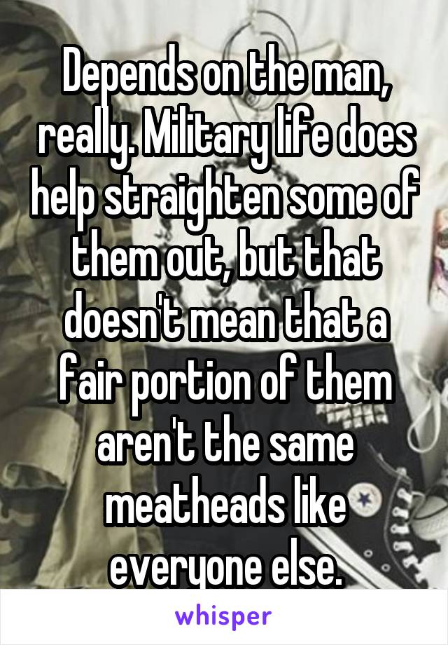 Depends on the man, really. Military life does help straighten some of them out, but that doesn't mean that a fair portion of them aren't the same meatheads like everyone else.