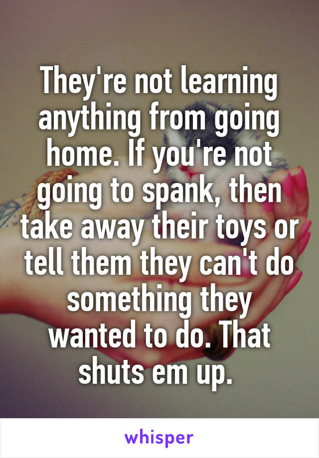 They're not learning anything from going home. If you're not going to spank, then take away their toys or tell them they can't do something they wanted to do. That shuts em up. 