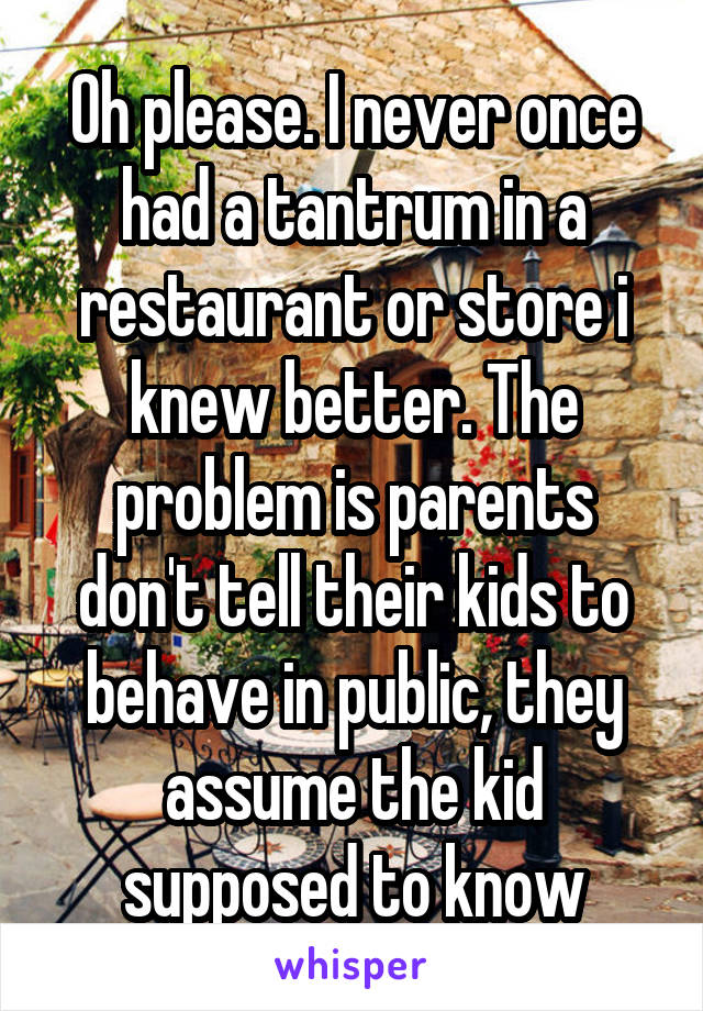 Oh please. I never once had a tantrum in a restaurant or store i knew better. The problem is parents don't tell their kids to behave in public, they assume the kid supposed to know