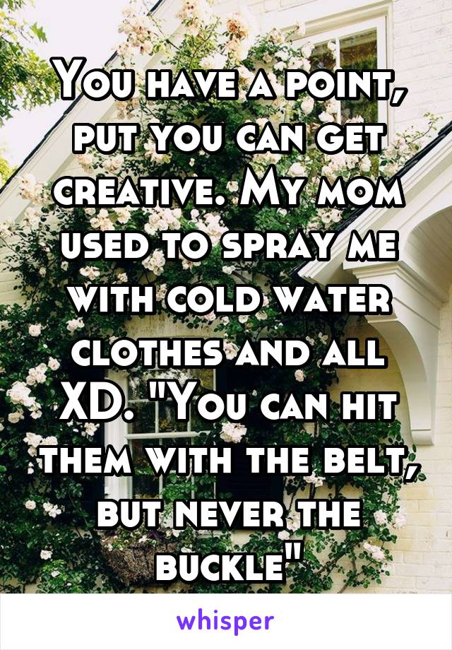 You have a point, put you can get creative. My mom used to spray me with cold water clothes and all XD. "You can hit them with the belt, but never the buckle"