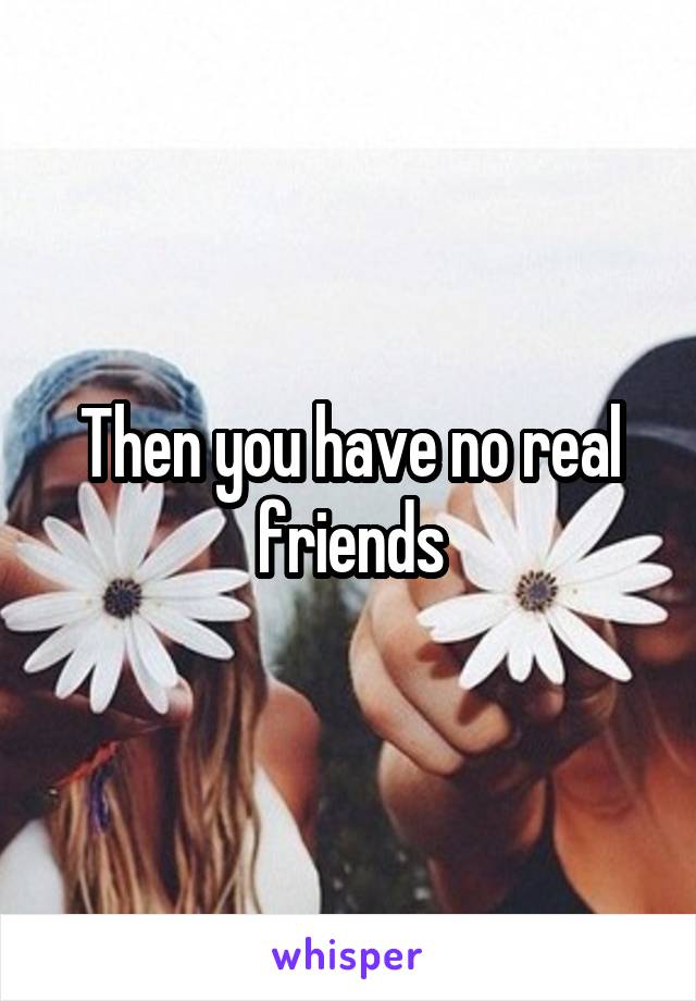 Then you have no real friends