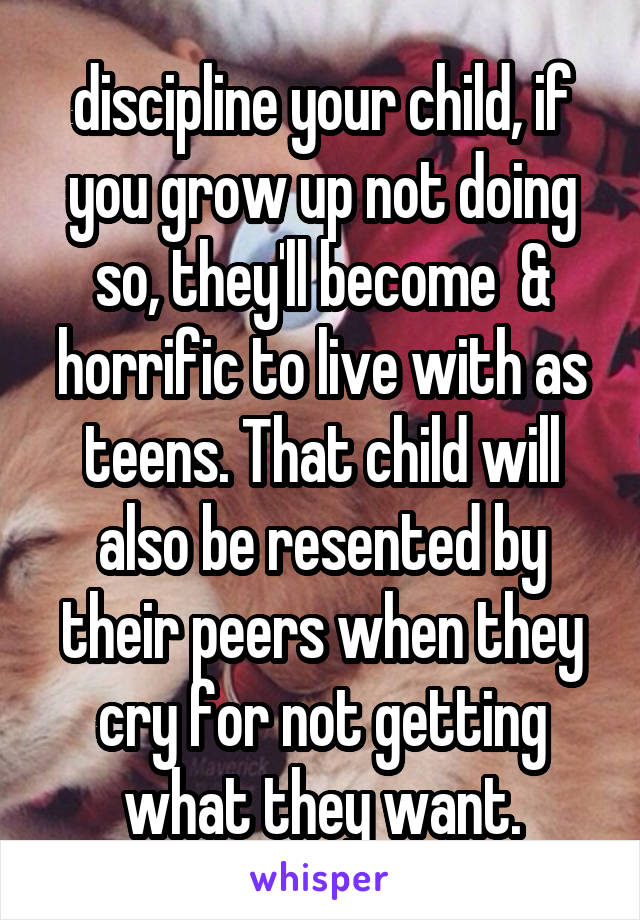 discipline your child, if you grow up not doing so, they'll become  & horrific to live with as teens. That child will also be resented by their peers when they cry for not getting what they want.