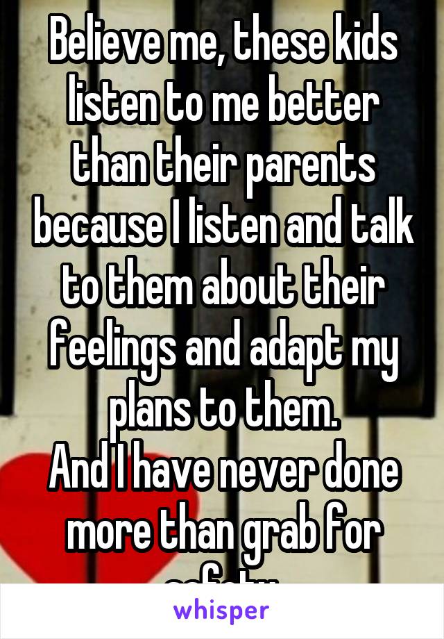 Believe me, these kids listen to me better than their parents because I listen and talk to them about their feelings and adapt my plans to them.
And I have never done more than grab for safety.