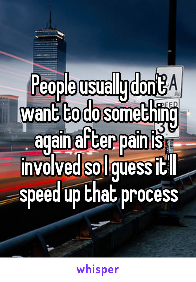 People usually don't want to do something again after pain is involved so I guess it'll speed up that process