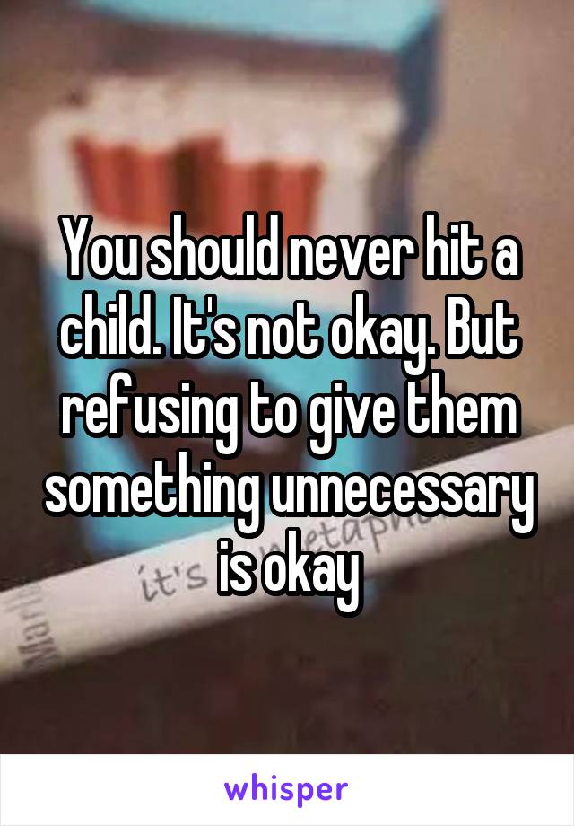 You should never hit a child. It's not okay. But refusing to give them something unnecessary is okay