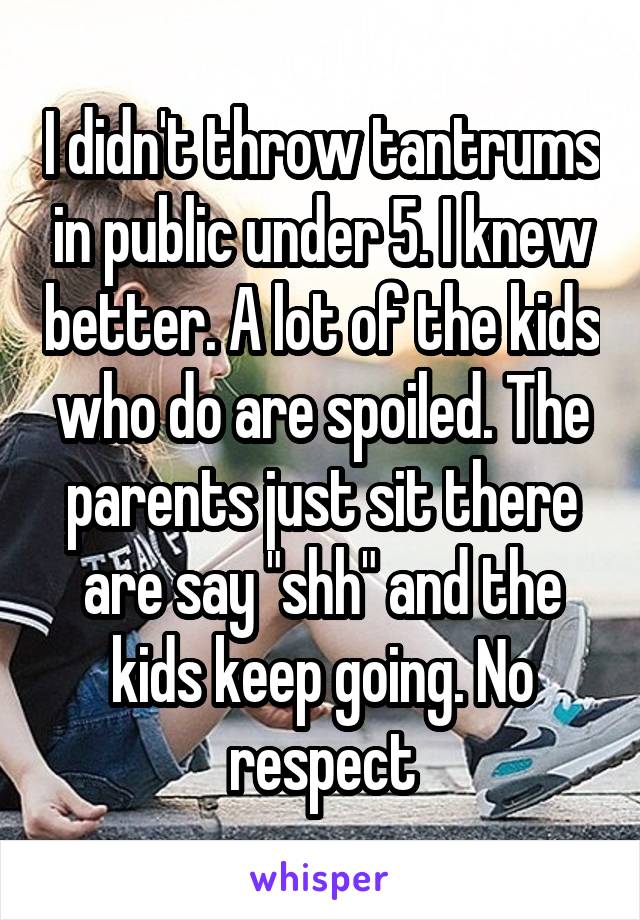 I didn't throw tantrums in public under 5. I knew better. A lot of the kids who do are spoiled. The parents just sit there are say "shh" and the kids keep going. No respect