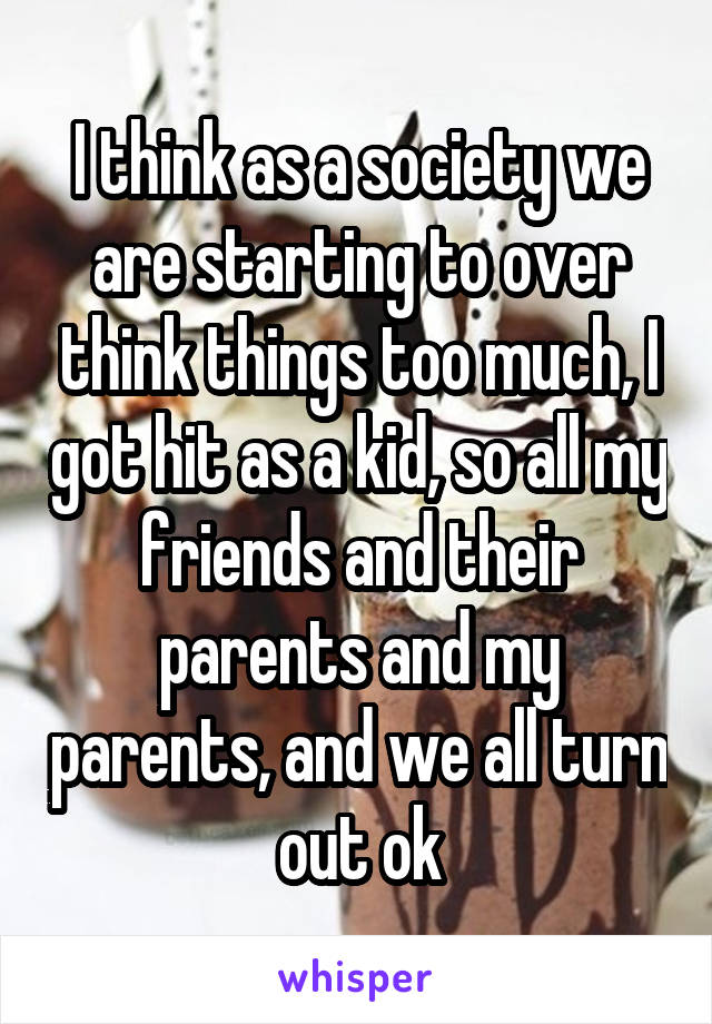 I think as a society we are starting to over think things too much, I got hit as a kid, so all my friends and their parents and my parents, and we all turn out ok