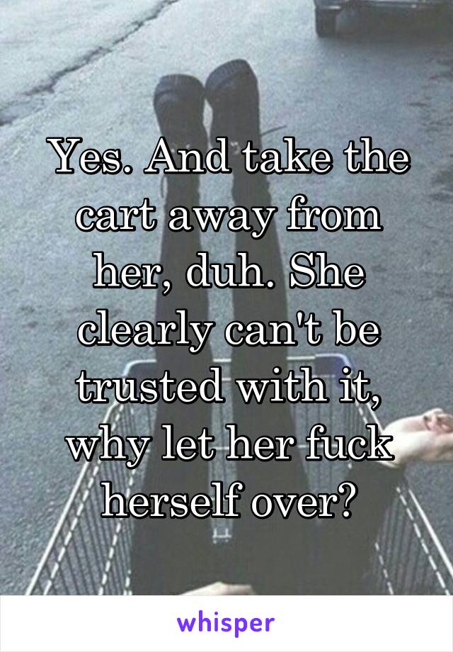 Yes. And take the cart away from her, duh. She clearly can't be trusted with it, why let her fuck herself over?