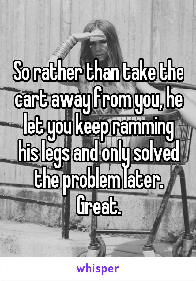 So rather than take the cart away from you, he let you keep ramming his legs and only solved the problem later. Great.