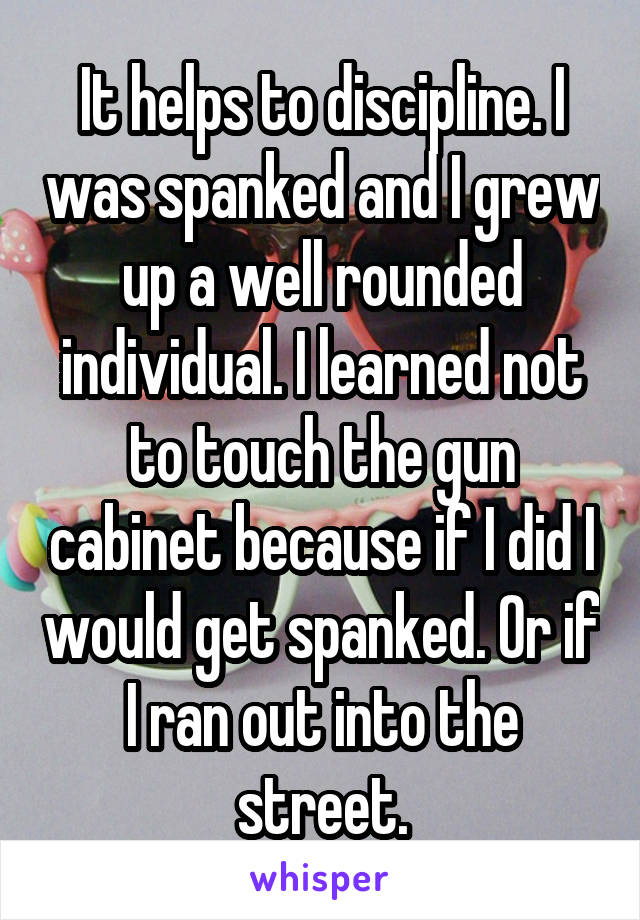 It helps to discipline. I was spanked and I grew up a well rounded individual. I learned not to touch the gun cabinet because if I did I would get spanked. Or if I ran out into the street.