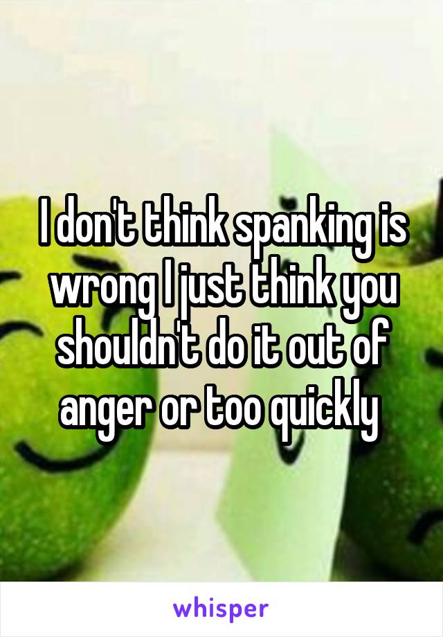 I don't think spanking is wrong I just think you shouldn't do it out of anger or too quickly 