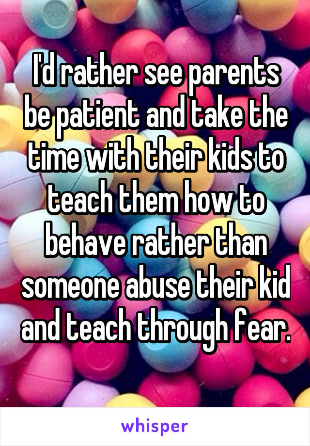 I'd rather see parents be patient and take the time with their kids to teach them how to behave rather than someone abuse their kid and teach through fear. 