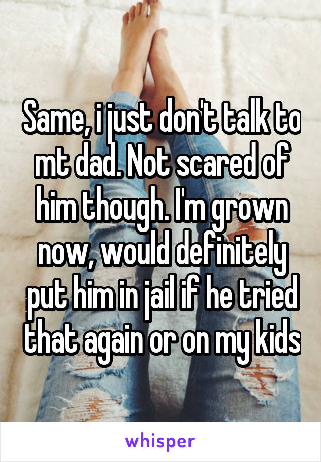 Same, i just don't talk to mt dad. Not scared of him though. I'm grown now, would definitely put him in jail if he tried that again or on my kids