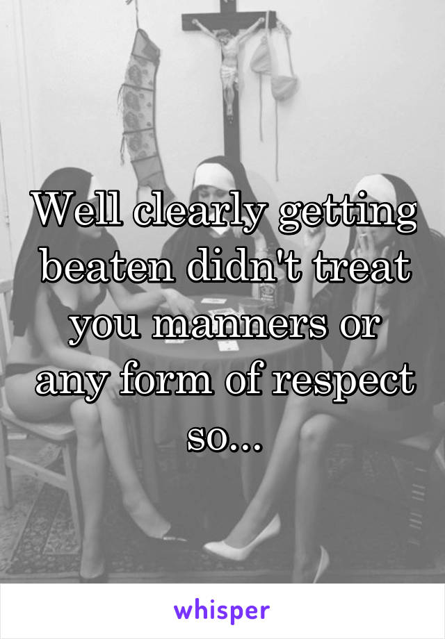 Well clearly getting beaten didn't treat you manners or any form of respect so...