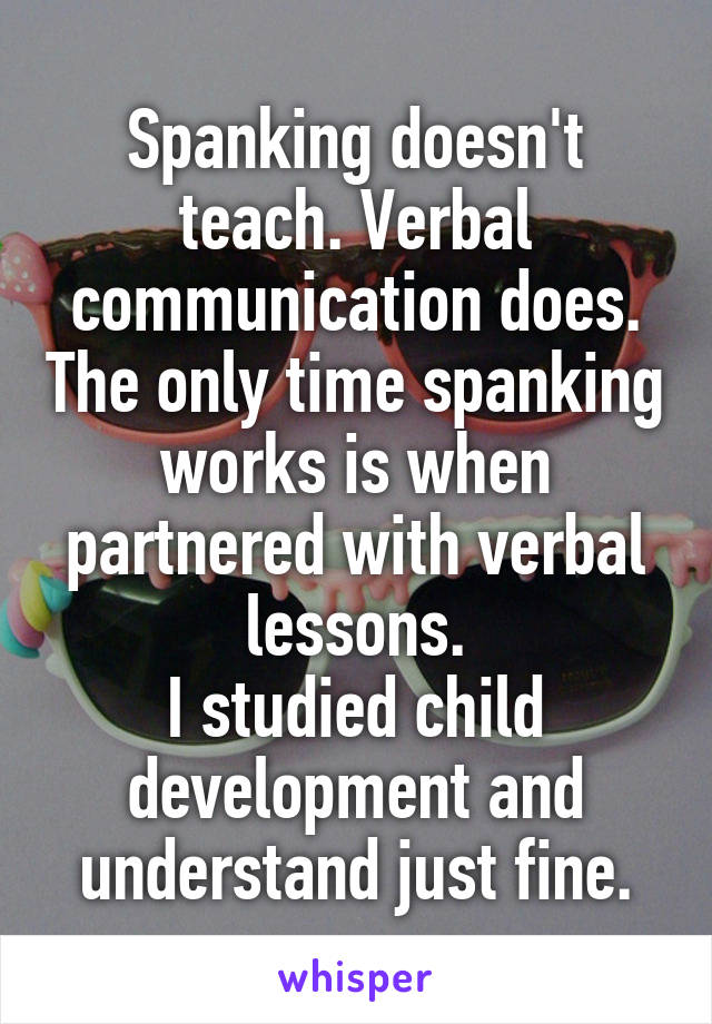 Spanking doesn't teach. Verbal communication does. The only time spanking works is when partnered with verbal lessons.
I studied child development and understand just fine.