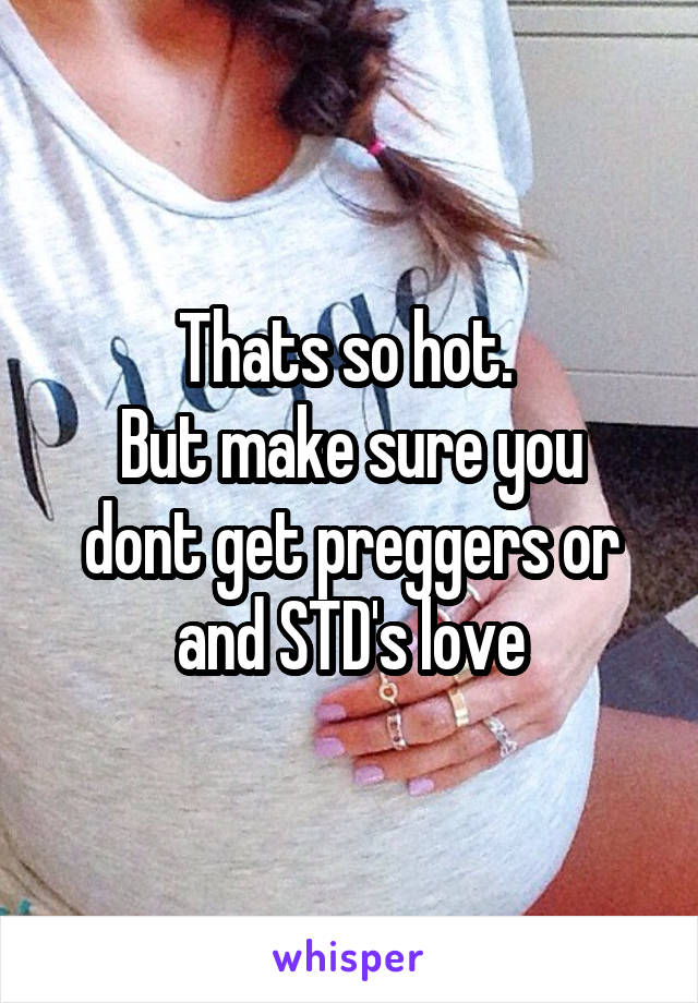 Thats so hot. 
But make sure you dont get preggers or and STD's love