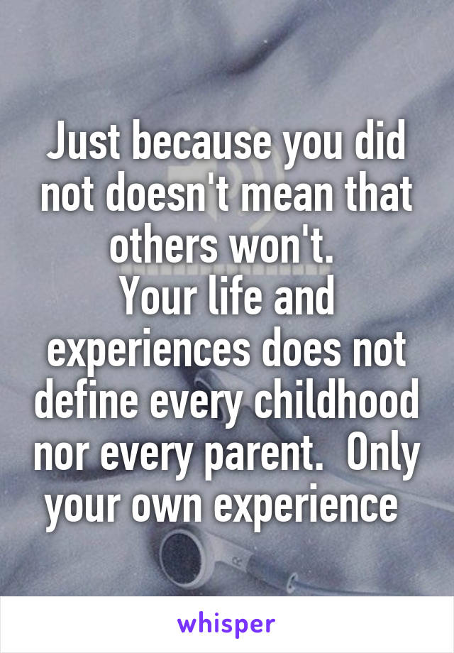 Just because you did not doesn't mean that others won't. 
Your life and experiences does not define every childhood nor every parent.  Only your own experience 