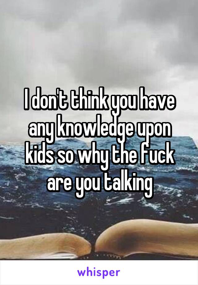 I don't think you have any knowledge upon kids so why the fuck are you talking