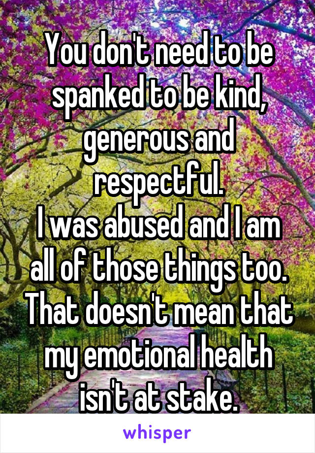 You don't need to be spanked to be kind, generous and respectful.
I was abused and I am all of those things too. That doesn't mean that my emotional health isn't at stake.