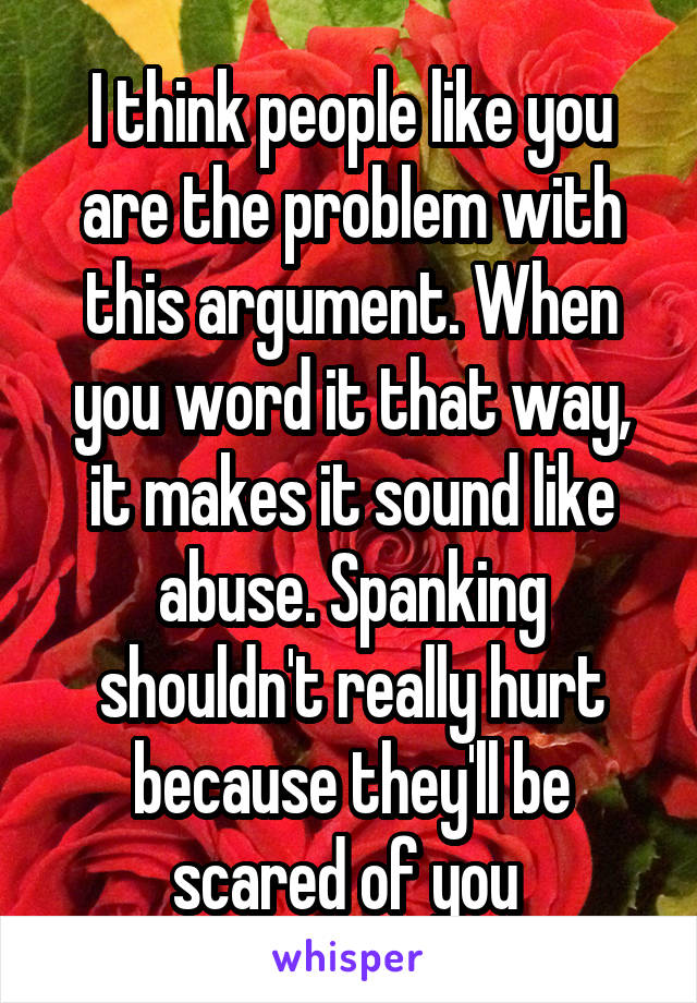 I think people like you are the problem with this argument. When you word it that way, it makes it sound like abuse. Spanking shouldn't really hurt because they'll be scared of you 