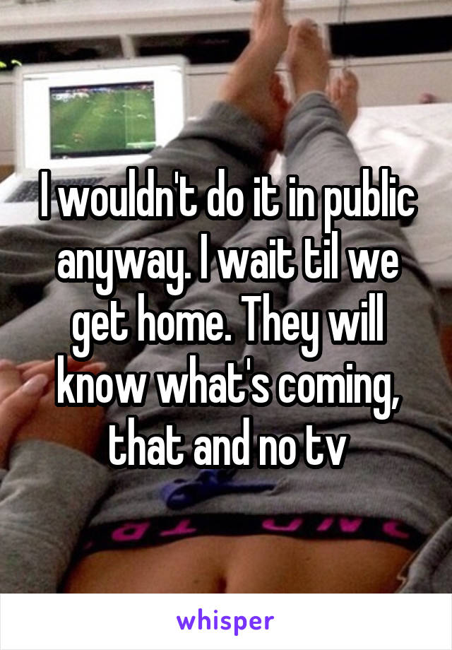 I wouldn't do it in public anyway. I wait til we get home. They will know what's coming, that and no tv