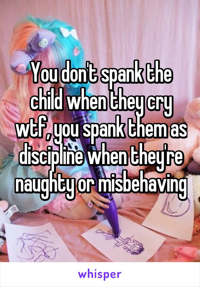 You don't spank the child when they cry wtf, you spank them as discipline when they're naughty or misbehaving 